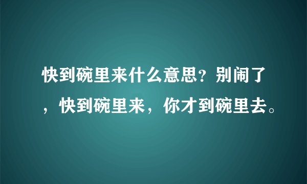 快到碗里来什么意思？别闹了，快到碗里来，你才到碗里去。
