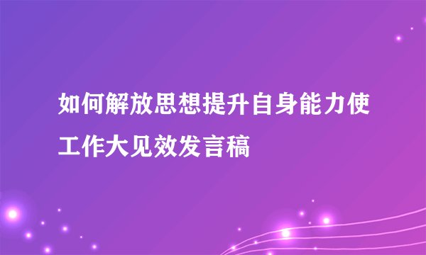 如何解放思想提升自身能力使工作大见效发言稿