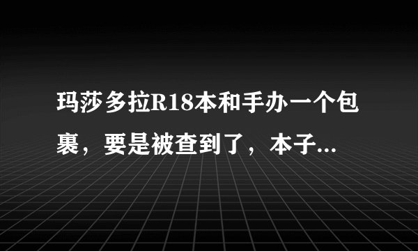 玛莎多拉R18本和手办一个包裹，要是被查到了，本子和手办被没收的几率多还是退运的多