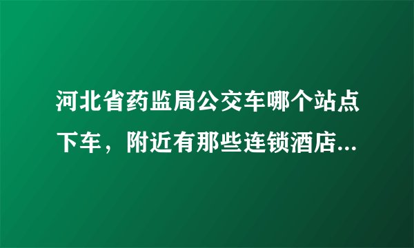 河北省药监局公交车哪个站点下车，附近有那些连锁酒店啊？从汽车站怎么过去啊？麻烦给回答下，谢谢
