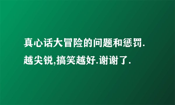 真心话大冒险的问题和惩罚.越尖锐,搞笑越好.谢谢了.