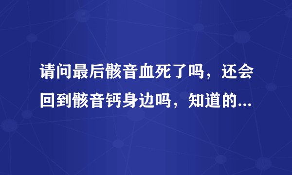 请问最后骸音血死了吗，还会回到骸音钙身边吗，知道的请告诉我，谢谢，必采纳。