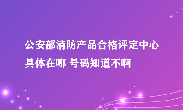 公安部消防产品合格评定中心具体在哪 号码知道不啊