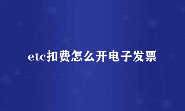etc扣费怎么开电子发票