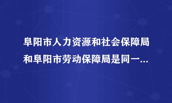 阜阳市人力资源和社会保障局和阜阳市劳动保障局是同一个地方吗？有知道的给告诉一声啊
