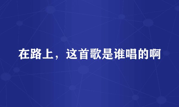 在路上，这首歌是谁唱的啊