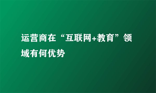 运营商在“互联网+教育”领域有何优势