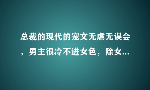 总裁的现代的宠文无虐无误会，男主很冷不进女色，除女主，女主可爱有点小白，快点呗，求速快，谢了