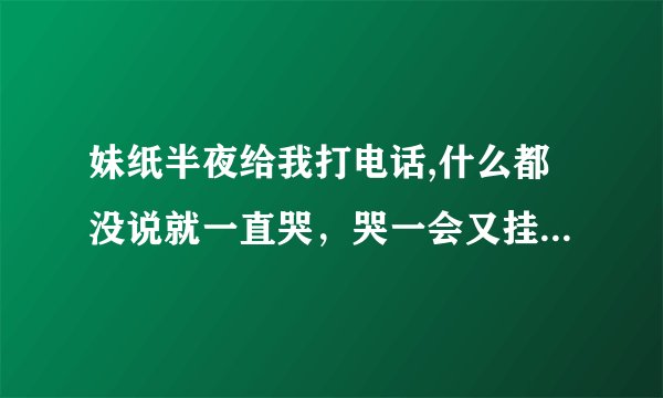 妹纸半夜给我打电话,什么都没说就一直哭，哭一会又挂了，等一会又打过来了，又哭，一共三通电话，一直哭