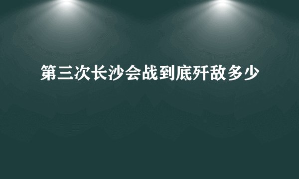 第三次长沙会战到底歼敌多少