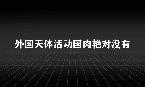 外国天体活动国肉艳对没有