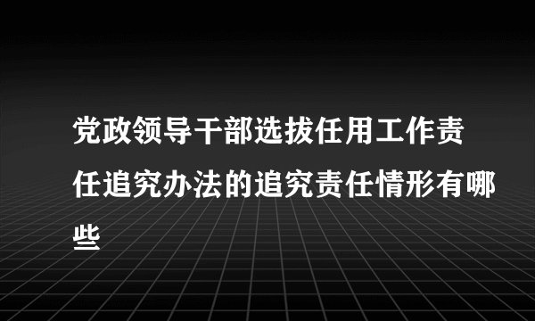 党政领导干部选拔任用工作责任追究办法的追究责任情形有哪些