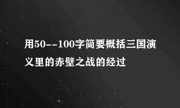 用50--100字简要概括三国演义里的赤壁之战的经过