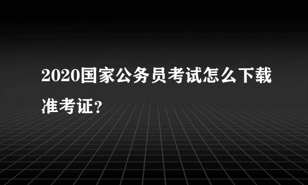 2020国家公务员考试怎么下载准考证？