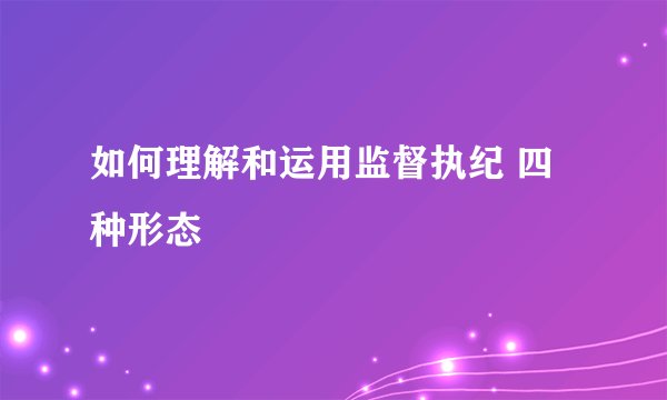 如何理解和运用监督执纪 四种形态