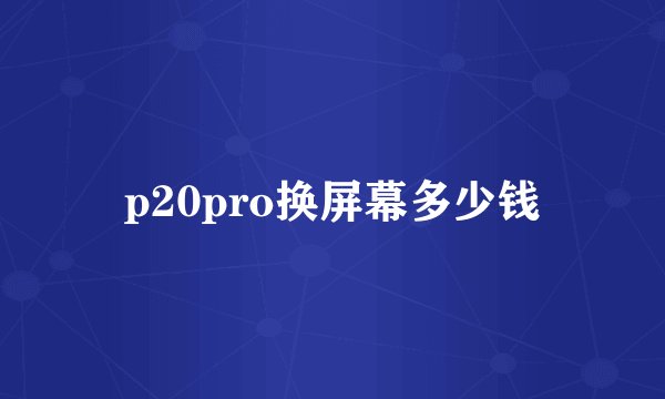 p20pro换屏幕多少钱
