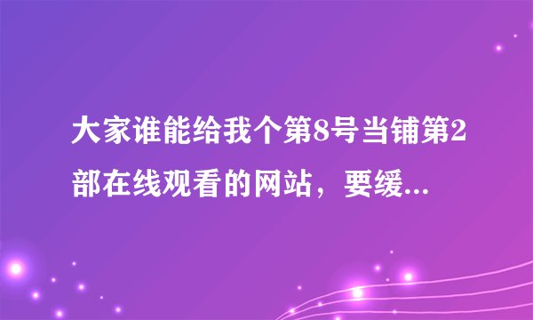 大家谁能给我个第8号当铺第2部在线观看的网站，要缓冲速度快的，不卡的，别的无所谓，谢谢大家了