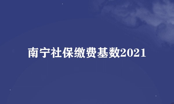 南宁社保缴费基数2021