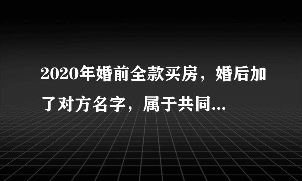 2020年婚前全款买房，婚后加了对方名字，属于共同财产吗？