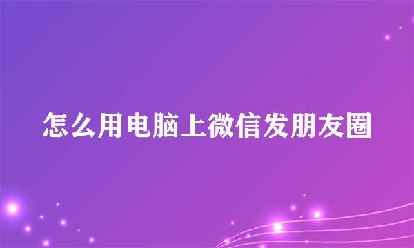怎么用电脑上微信发朋友圈
