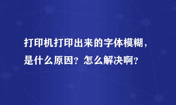 打印机打印出来的字体模糊，是什么原因？怎么解决啊？