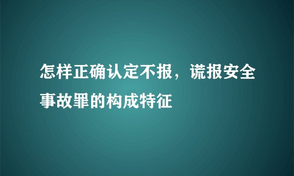 怎样正确认定不报，谎报安全事故罪的构成特征