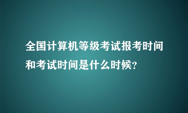 全国计算机等级考试报考时间和考试时间是什么时候？
