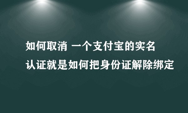 如何取消 一个支付宝的实名认证就是如何把身份证解除绑定