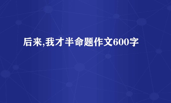 后来,我才半命题作文600字