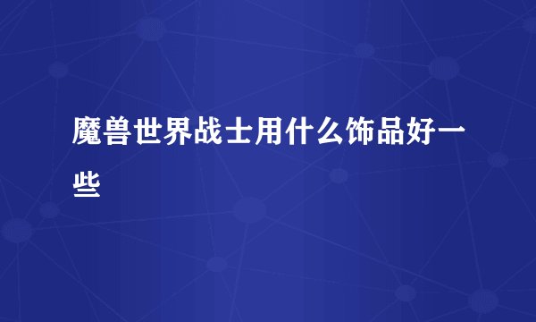 魔兽世界战士用什么饰品好一些