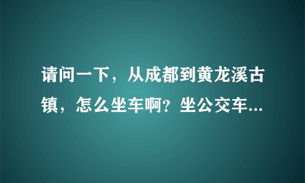 请问一下，从成都到黄龙溪古镇，怎么坐车啊？坐公交车到哪里转车？详细一点，谢谢。