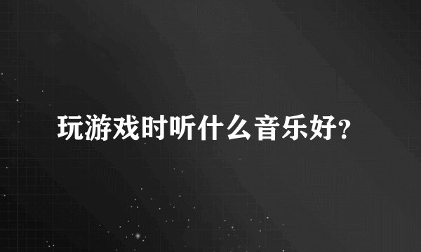 玩游戏时听什么音乐好？