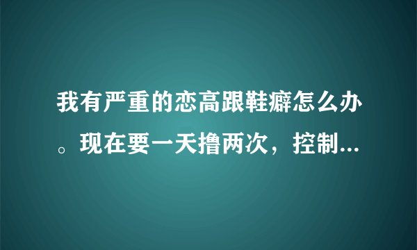 我有严重的恋高跟鞋癖怎么办。现在要一天撸两次，控制不住自己了