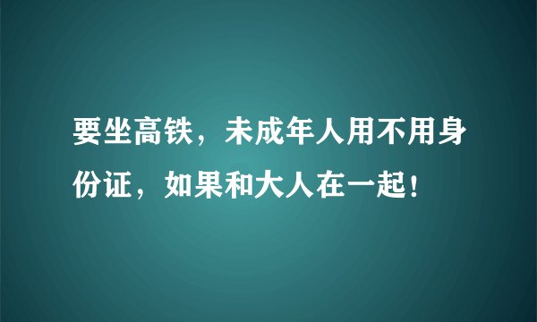 要坐高铁，未成年人用不用身份证，如果和大人在一起！