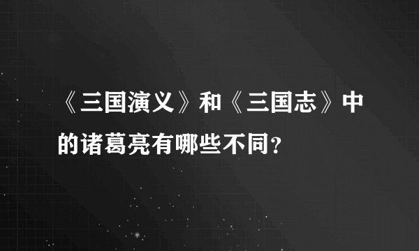 《三国演义》和《三国志》中的诸葛亮有哪些不同？