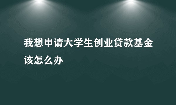 我想申请大学生创业贷款基金该怎么办