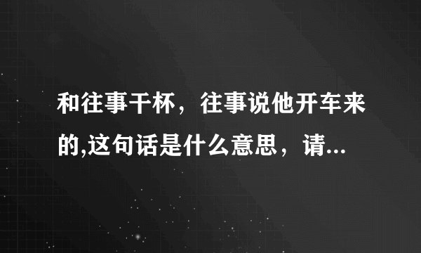和往事干杯，往事说他开车来的,这句话是什么意思，请各位大神给于帮助！！！