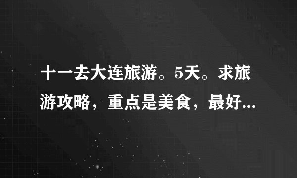 十一去大连旅游。5天。求旅游攻略，重点是美食，最好一天三顿饭都带上，吃喝玩乐价格都带上。