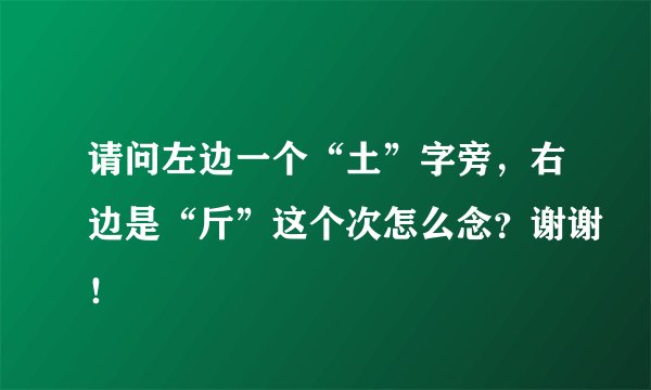请问左边一个“土”字旁，右边是“斤”这个次怎么念？谢谢！