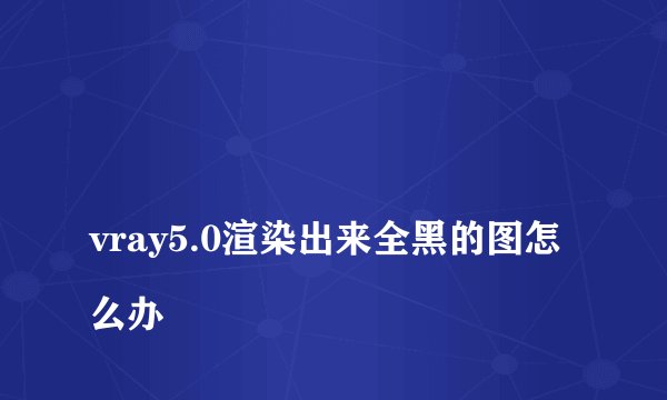 
vray5.0渲染出来全黑的图怎么办

