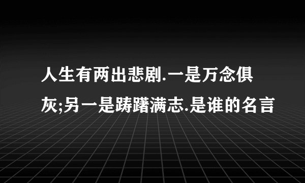 人生有两出悲剧.一是万念俱灰;另一是踌躇满志.是谁的名言