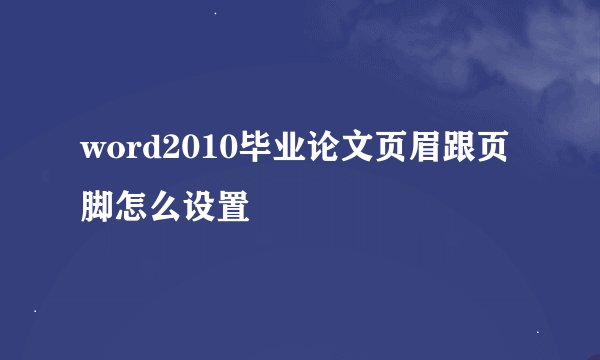 word2010毕业论文页眉跟页脚怎么设置