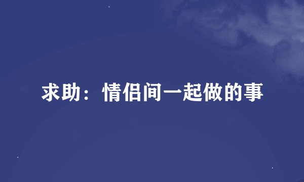 求助：情侣间一起做的事