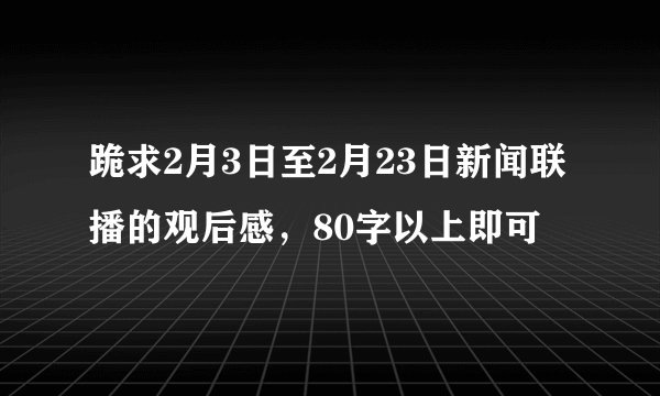跪求2月3日至2月23日新闻联播的观后感，80字以上即可