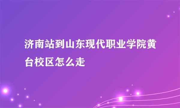 济南站到山东现代职业学院黄台校区怎么走