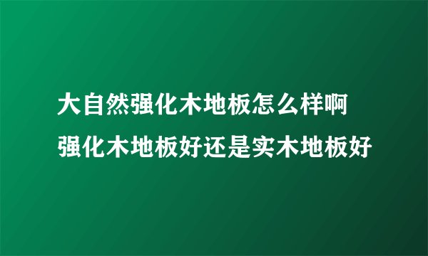 大自然强化木地板怎么样啊 强化木地板好还是实木地板好