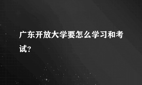 广东开放大学要怎么学习和考试？