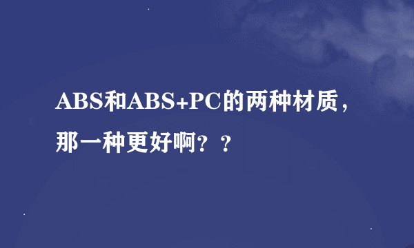 ABS和ABS+PC的两种材质，那一种更好啊？？