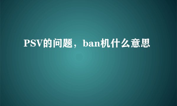PSV的问题，ban机什么意思