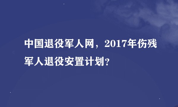 中国退役军人网，2017年伤残军人退役安置计划？